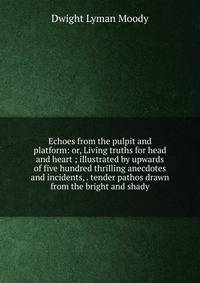 Echoes from the pulpit and platform: or, Living truths for head and heart ; illustrated by upwards of five hundred thrilling anecdotes and incidents, . tender pathos drawn from the bright and shady