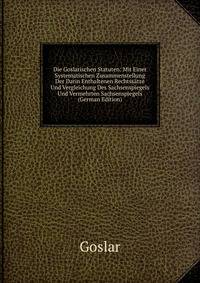 Die Goslarischen Statuten: Mit Einer Systematischen Zusammenstellung Der Darin Enthaltenen Rechtssatze Und Vergleichung Des Sachsenspiegels Und Vermehrten Sachsenspiegels (German Edition)