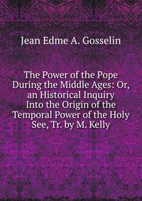 The Power of the Pope During the Middle Ages: Or, an Historical Inquiry Into the Origin of the Temporal Power of the Holy See, Tr. by M. Kelly