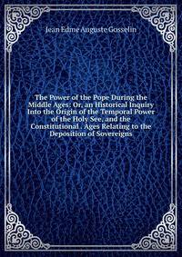 The Power of the Pope During the Middle Ages: Or, an Historical Inquiry Into the Origin of the Temporal Power of the Holy See, and the Constitutional . Ages Relating to the Deposition of Sovereigns