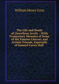 The Life and Death of Llewellynn Jewitt .: With Framentary Memoirs of Some of His Famous Literary and Artistic Friends, Especially of Samuel Carter Hall .