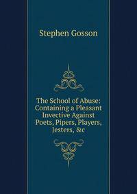 The School of Abuse: Containing a Pleasant Invective Against Poets, Pipers, Players, Jesters, &amp;c