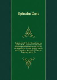Supervisor'S Book: Containing an Abstract of All Laws Now in Force Relating to the Powers and Duties of Supervisors, of the Several Towns and Counties . Appended Thereto. Together with a Co