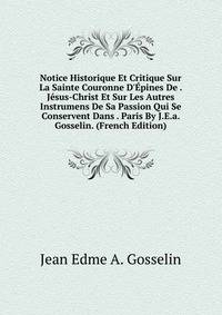 Notice Historique Et Critique Sur La Sainte Couronne D'?pines De . J?sus-Christ Et Sur Les Autres Instrumens De Sa Passion Qui Se Conservent Dans . Paris By J.E.a. Gosselin. (French Edition)