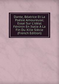 Dante, B?atrice Et La Po?sie Amoureuse; Essai Sur L'id?al F?ninin En Italie ? La Fin Du Xiiie Si?cle (French Edition)