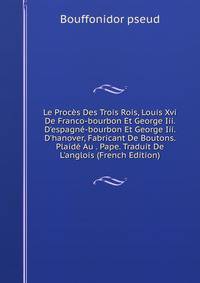 Le Proc?s Des Trois Rois, Louis Xvi De Franco-bourbon Et George Iii. D'espagn?-bourbon Et George Iii. D'hanover, Fabricant De Boutons. Plaid? Au . Pape. Traduit De L'anglois (French Edition)