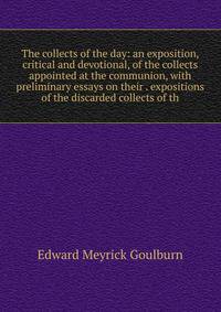 The collects of the day: an exposition, critical and devotional, of the collects appointed at the communion, with preliminary essays on their . expositions of the discarded collects of th