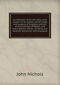 A collection of all the wills, now known to be extant, of the kings and queens of England, princes and princesses of Wales, and every branch of the . of Henry the Seventh exclusive: with explanat