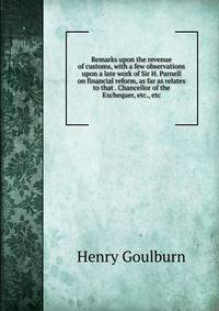 Remarks upon the revenue of customs, with a few observations upon a late work of Sir H. Parnell on financial reform, as far as relates to that . Chancellor of the Exchequer, etc., etc.