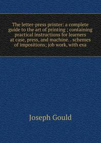 The letter-press printer: a complete guide to the art of printing ; containing practical instructions for learners at case, press, and machine. . schemes of impositions; job work, with exa