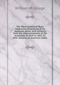 The fiscal history of Texas Embracing an account of its revenues, debts, and currency, from the commencement of the revolution in 1834 to 1851-52. With remarks on American debts
