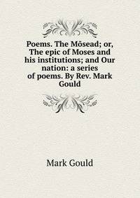 Poems. The Mosead; or, The epic of Moses and his institutions; and Our nation: a series of poems. By Rev. Mark Gould