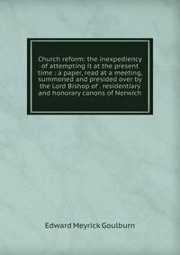 Church reform: the inexpediency of attempting it at the present time : a paper, read at a meeting, summoned and presided over by the Lord Bishop of . residentiary and honorary canons of Norwich