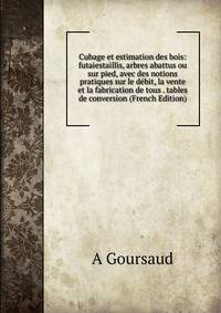 Cubage et estimation des bois: futaiestaillis, arbres abattus ou sur pied, avec des notions pratiques sur le debit, la vente et la fabrication de tous . tables de conversion (French Edition)