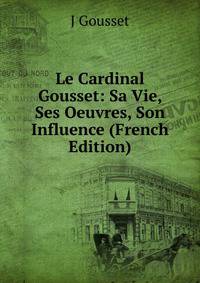 Le Cardinal Gousset: Sa Vie, Ses Oeuvres, Son Influence (French Edition)