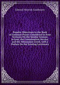 Popular Objections to the Book of Common Prayer Considered in Four Sermons On the Sunday Lessons in Lent, the Commination Service, and the Athanasian Creed, with a Preface On the Existing Lectionary