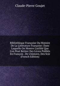 Biblioth?que Fran?oise Ou Histoire De La Litt?rature Fran?oise: Dans Laquelle On Montre L'utilit? Que L'on Peut Retirer Des Livres Publi?s En Fran?ois . De L'histoire, Des Scie (French Edition)