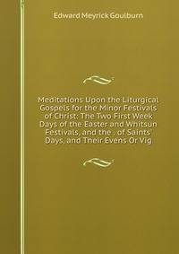 Meditations Upon the Liturgical Gospels for the Minor Festivals of Christ: The Two First Week Days of the Easter and Whitsun Festivals, and the . of Saints' Days, and Their Evens Or Vig
