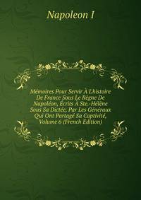 M?moires Pour Servir ? L'histoire De France Sous Le R?gne De Napol?on, ?crits ? Ste.-H?l?ne Sous Sa Dict?e, Par Les G?n?raux Qui Ont Partag? Sa Captivit?, Volume 6 (French Edition)