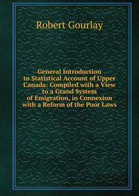 General Introduction to Statistical Account of Upper Canada: Compiled with a View to a Grand System of Emigration, in Connexion with a Reform of the Poor Laws