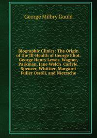 Biographic Clinics: The Origin of the Ill-Health of George Eliot, George Henry Lewes, Wagner, Parkman, Jane Welch Carlyle, Spencer, Whittier, Margaret Fuller Ossoli, and Nietzsche