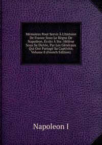 M?moires Pour Servir ? L'histoire De France Sous Le R?gne De Napol?on, ?crits ? Ste.-H?l?ne Sous Sa Dict?e, Par Les G?n?raux Qui Ont Partag? Sa Captivit?, Volume 8 (French Edition)