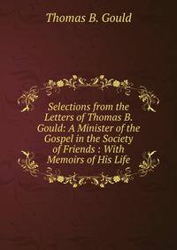 Selections from the Letters of Thomas B. Gould: A Minister of the Gospel in the Society of Friends : With Memoirs of His Life