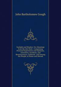 Sunlight and Shadow: Or, Gleanings from My Life Work : Comprising Personal Experiences and Opinions, Anecdotes, Incidents, and Reminiscences, Gathered . and Among the People, at Home and Abroad