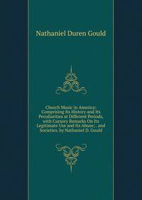 Church Music in America: Comprising Its History and Its Peculiarities at Different Periods, with Cursory Remarks On Its Legitimate Use and Its Abuse; . and Societies. by Nathaniel D. Gould