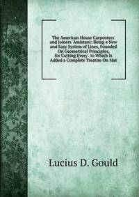 The American House Carpenters' and Joiners' Assistant: Being a New and Easy System of Lines, Founded On Geometrical Principles, for Cutting Every . to Which Is Added a Complete Treatise On Mat