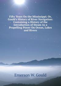 Fifty Years On the Mississippi; Or, Gould's History of River Navigation: Containing a History of the Introduction of Steam As a Propelling Power On Ocean, Lakes and Rivers