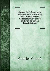 Histoire De Ch?teaubriant, Baronnie, Ville Et Paroisse, Par C. Goud? Avec La Collaboration De L'abb? Guillotin De Corson (French Edition)