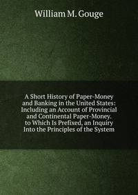 A Short History of Paper-Money and Banking in the United States: Including an Account of Provincial and Continental Paper-Money. to Which Is Prefixed, an Inquiry Into the Principles of the System