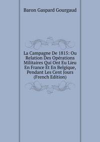 La Campagne De 1815: Ou Relation Des Operations Militaires Qui Ont Eu Lieu En France Et En Belgique, Pendant Les Cent Jours (French Edition)