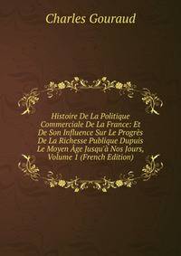 Histoire De La Politique Commerciale De La France: Et De Son Influence Sur Le Progr?s De La Richesse Publique Dupuis Le Moyen ?ge Jusqu'? Nos Jours, Volume 1 (French Edition)