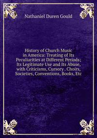 History of Church Music in America: Treating of Its Peculiarities at Different Periods; Its Legitimate Use and Its Abuse, with Criticisms, Cursory . Choirs, Societies, Conventions, Books, Etc
