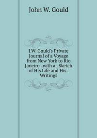 J.W. Gould's Private Journal of a Voyage from New York to Rio Janeiro . with a . Sketch of His Life and His . Writings