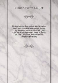 Biblioth?que Fran?oise: Ou Histoire De La Litt?rature Fran?oise, Dans Laquelle On Montre L'utilit? Que L'on Peut Retirer Des Livres Publi?s En . De L'histoire, Des Sciences (French Edition)