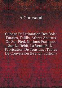 Cubage Et Estimation Des Bois: Futaies, Taillis, Arbres Abattus Ou Sur Pied. Notions Pratiques Sur Le Debit, La Vente Et La Fabrication De Tous Les . Tables De Conversion (French Edition)
