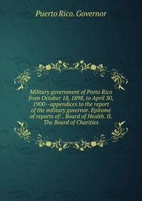 Military government of Porto Rico from October 18, 1898, to April 30, 1900--appendices to the report of the military governor. Epitome of reports of: . Board of Health. II. The Board of Charities