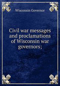 Civil war messages and proclamations of Wisconsin war governors;