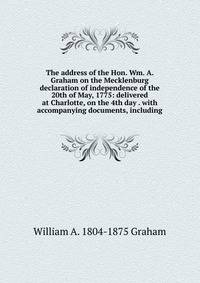 The address of the Hon. Wm. A. Graham on the Mecklenburg declaration of independence of the 20th of May, 1775: delivered at Charlotte, on the 4th day . with accompanying documents, including