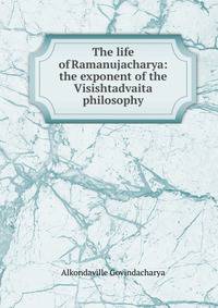 The life of Ramanujacharya: the exponent of the Visishtadvaita philosophy