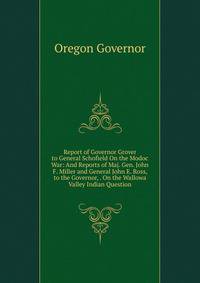 Report of Governor Grover to General Schofield On the Modoc War: And Reports of Maj. Gen. John F. Miller and General John E. Ross, to the Governor, . On the Wallowa Valley Indian Question
