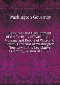 Resources and Development of the Territory of Washington: Message and Report of Watson C. Squire, Governor of Washington Territory, to the Legislative Assembly, Session of 1885-6