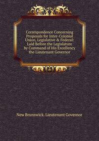 Correspondence Concerning Proposals for Inter-Colonial Union, Legislative &amp; Federal: Laid Before the Legislature by Command of His Excellency the Lieutenant Governor