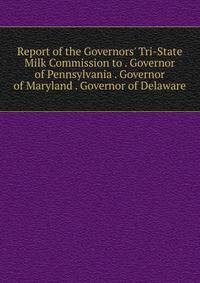 Report of the Governors' Tri-State Milk Commission to . Governor of Pennsylvania . Governor of Maryland . Governor of Delaware