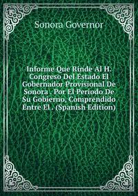 Informe Que Rinde Al H. Congreso Del Estado El Gobernador Provisional De Sonora . Por El Periodo De Su Gobierno, Comprendido Entre El . (Spanish Edition)