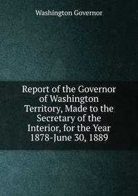 Report of the Governor of Washington Territory, Made to the Secretary of the Interior, for the Year 1878-June 30, 1889