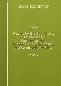 Report by the Governor .: Of Pardons, Commutations, Suspensions of Sentence, and Remissions of Fines
